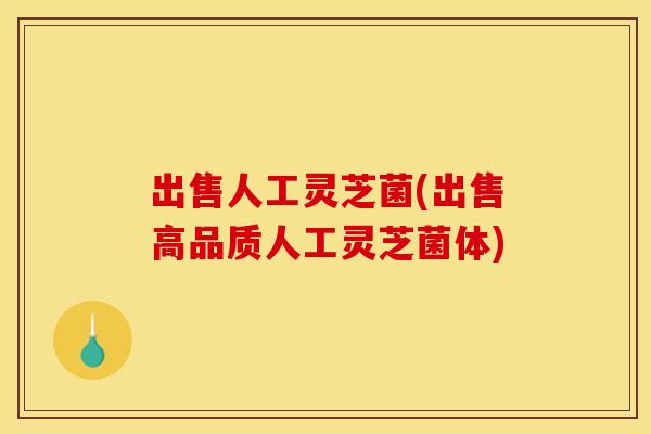 出售人工灵芝菌(出售高品质人工灵芝菌体)