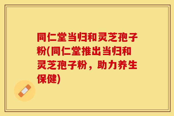 同仁堂当归和灵芝孢子粉(同仁堂推出当归和灵芝孢子粉,助力养生保健)