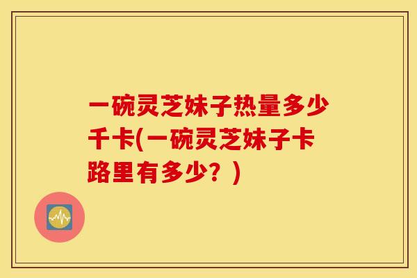 一碗灵芝妹子热量多少千卡(一碗灵芝妹子卡路里有多少?)