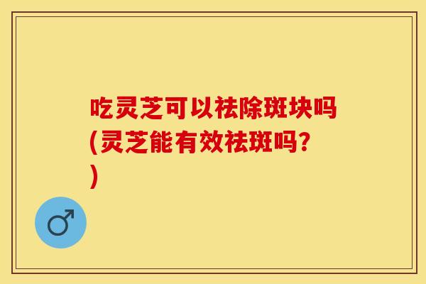 吃灵芝可以祛除斑块吗(灵芝能有效祛斑吗?)