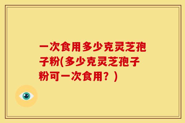 一次食用多少克灵芝孢子粉(多少克灵芝孢子粉可一次食用?)