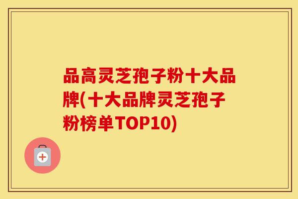 品高灵芝孢子粉十大品牌(十大品牌灵芝孢子粉榜单TOP10)