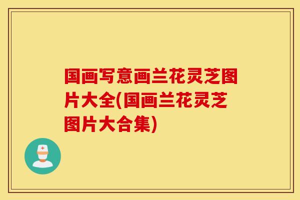 国画写意画兰花灵芝图片大全(国画兰花灵芝图片大合集)