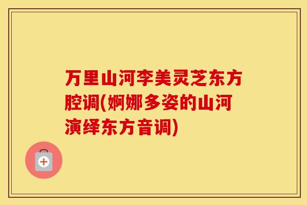 万里山河李美灵芝东方腔调(婀娜多姿的山河演绎东方音调)