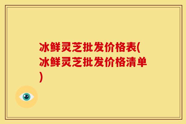 冰鲜灵芝批发价格表(冰鲜灵芝批发价格清单)