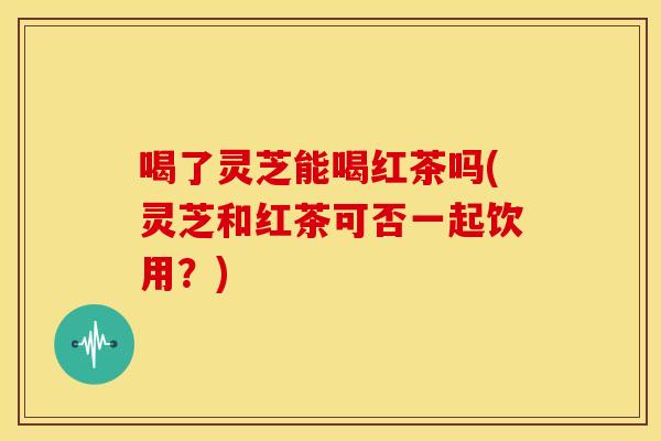 喝了灵芝能喝红茶吗(灵芝和红茶可否一起饮用?)