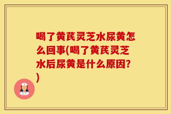 喝了黄芪灵芝水尿黄怎么回事(喝了黄芪灵芝水后尿黄是什么原因?)
