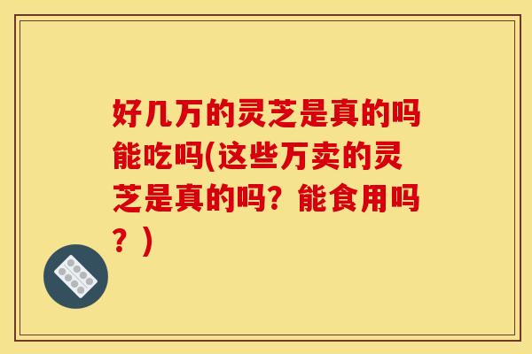 好几万的灵芝是真的吗能吃吗(这些万卖的灵芝是真的吗?能食用吗?)