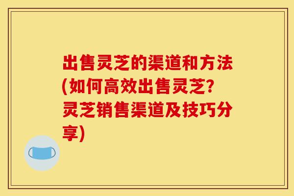 出售灵芝的渠道和方法(如何高效出售灵芝?灵芝销售渠道及技巧分享)