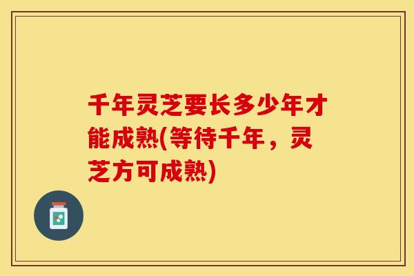 千年灵芝要长多少年才能成熟(等待千年，灵芝方可成熟)