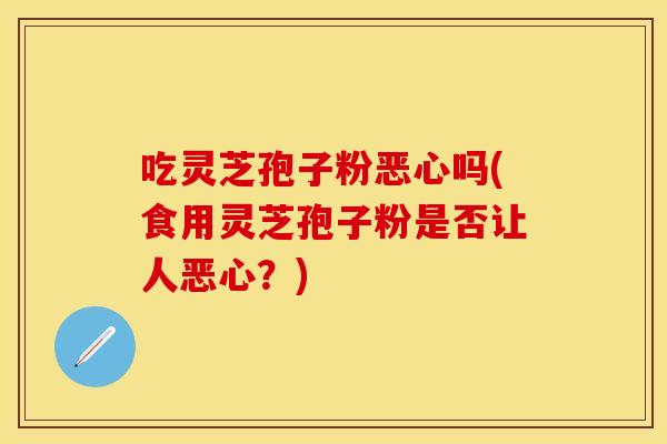 吃灵芝孢子粉恶心吗(食用灵芝孢子粉是否让人恶心?)