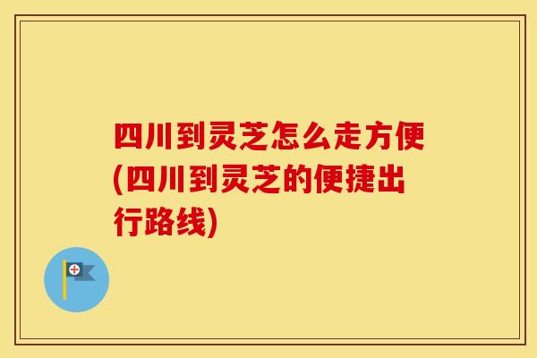 四川到灵芝怎么走方便(四川到灵芝的便捷出行路线)