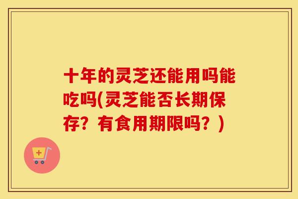十年的灵芝还能用吗能吃吗(灵芝能否长期保存？有食用期限吗？)