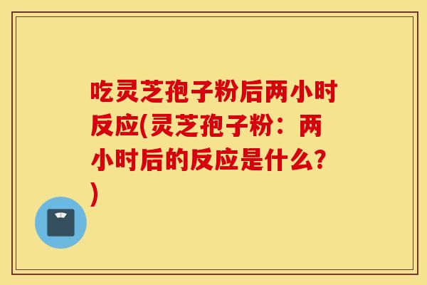 吃灵芝孢子粉后两小时反应(灵芝孢子粉:两小时后的反应是什么?)