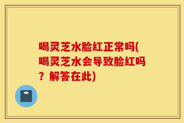 喝灵芝水脸红正常吗(喝灵芝水会导致脸红吗？解答在此)