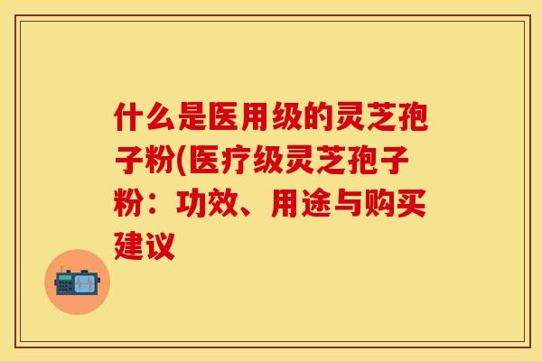 什么是医用级的灵芝孢子粉(医疗级灵芝孢子粉:功效、用途与购买建议