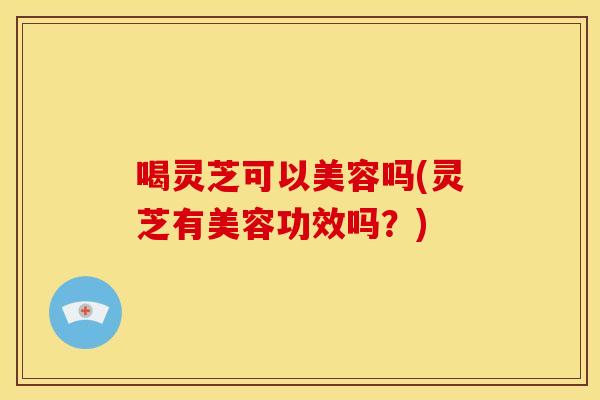 喝灵芝可以美容吗(灵芝有美容功效吗?)