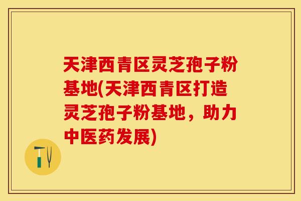 天津西青区灵芝孢子粉基地(天津西青区打造灵芝孢子粉基地,助力中医药发展)