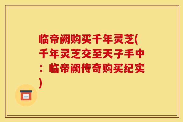 临帝阙购买千年灵芝(千年灵芝交至天子手中:临帝阙传奇购买纪实)