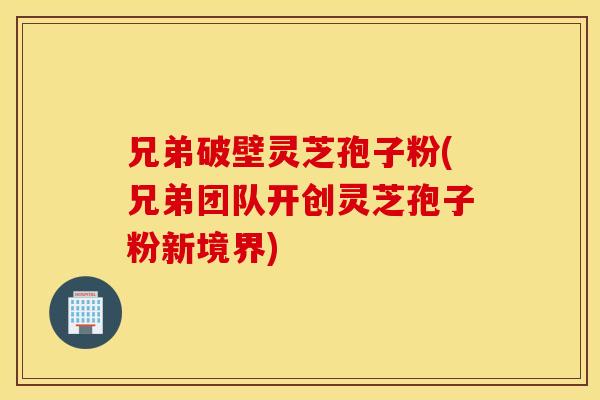 兄弟破壁灵芝孢子粉(兄弟团队开创灵芝孢子粉新境界)