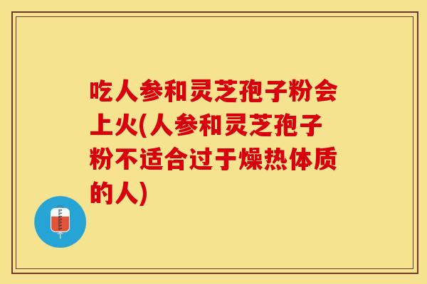 吃人参和灵芝孢子粉会上火(人参和灵芝孢子粉不适合过于燥热体质的人)