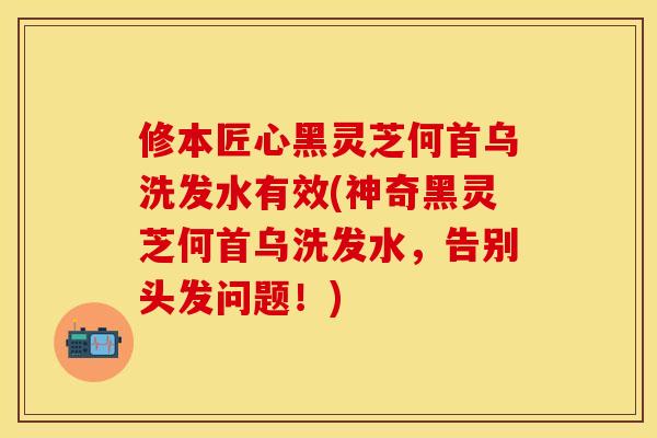 修本匠心黑灵芝何首乌洗发水有效(神奇黑灵芝何首乌洗发水,告别头发问题!)