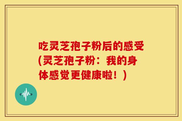 吃灵芝孢子粉后的感受(灵芝孢子粉：我的身体感觉更健康啦！)