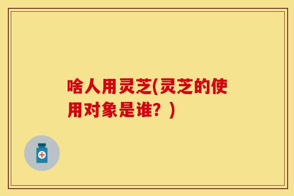 啥人用灵芝(灵芝的使用对象是谁？)