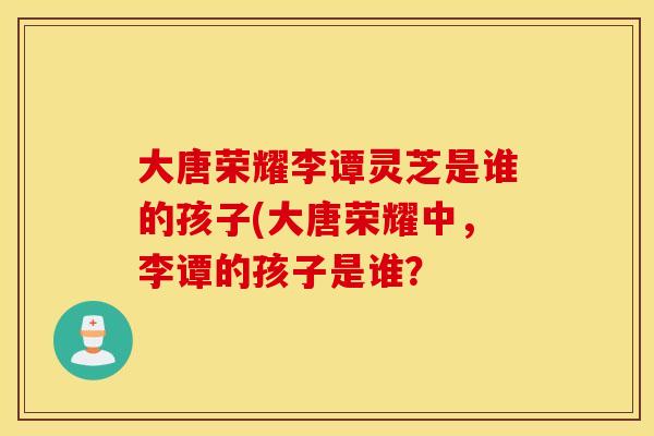 大唐荣耀李谭灵芝是谁的孩子(大唐荣耀中，李谭的孩子是谁？