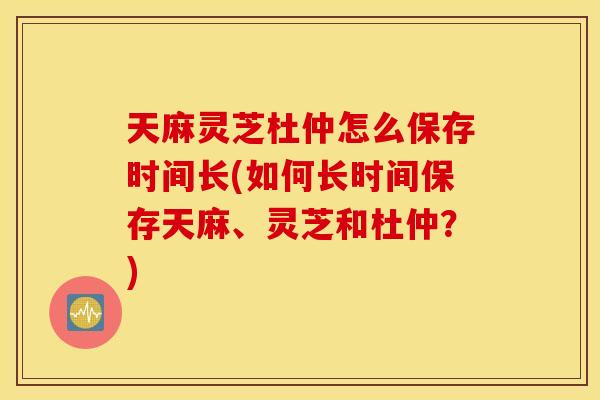 天麻灵芝杜仲怎么保存时间长(如何长时间保存天麻、灵芝和杜仲？)
