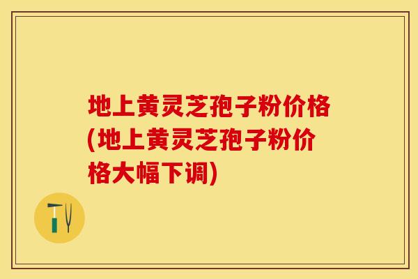 地上黄灵芝孢子粉价格(地上黄灵芝孢子粉价格大幅下调)