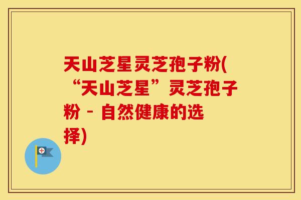 天山芝星灵芝孢子粉(“天山芝星”灵芝孢子粉 - 自然健康的选择)