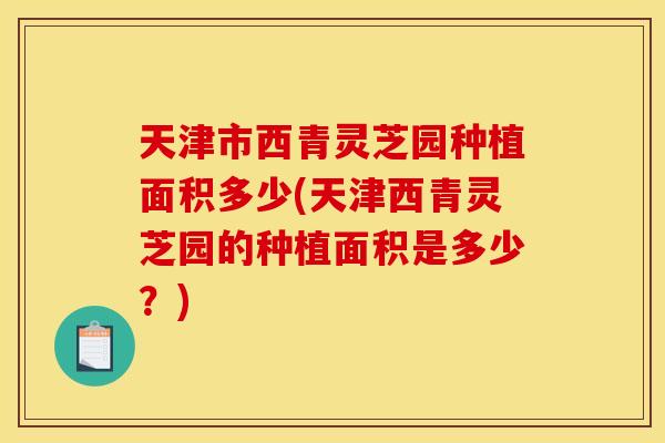 天津市西青灵芝园种植面积多少(天津西青灵芝园的种植面积是多少?)