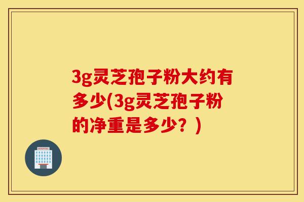 3g灵芝孢子粉大约有多少(3g灵芝孢子粉的净重是多少?)