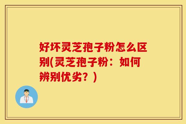 好坏灵芝孢子粉怎么区别(灵芝孢子粉:如何辨别优劣?)
