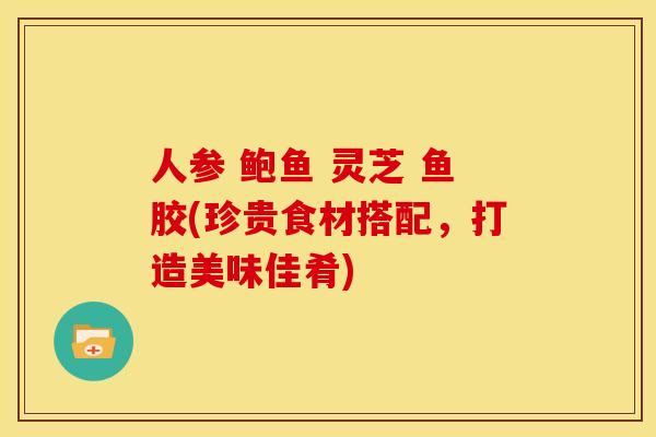 人参 鲍鱼 灵芝 鱼胶(珍贵食材搭配,打造美味佳肴)