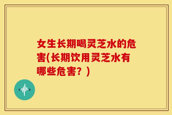 女生长期喝灵芝水的危害(长期饮用灵芝水有哪些危害?)