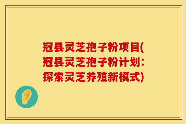 冠县灵芝孢子粉项目(冠县灵芝孢子粉计划:探索灵芝养殖新模式)