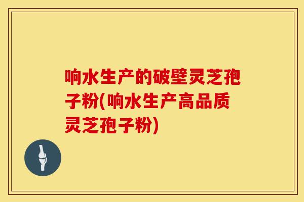 响水生产的破壁灵芝孢子粉(响水生产高品质灵芝孢子粉)