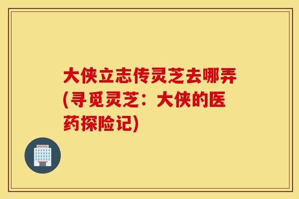 大侠立志传灵芝去哪弄(寻觅灵芝：大侠的医药探险记)