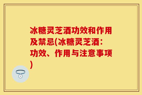冰糖灵芝酒功效和作用及禁忌(冰糖灵芝酒:功效、作用与注意事项)