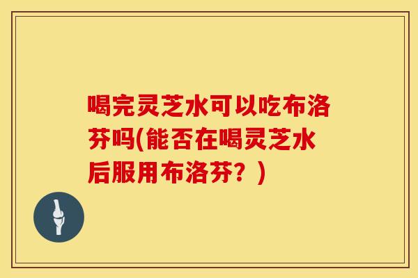 喝完灵芝水可以吃布洛芬吗(能否在喝灵芝水后服用布洛芬？)