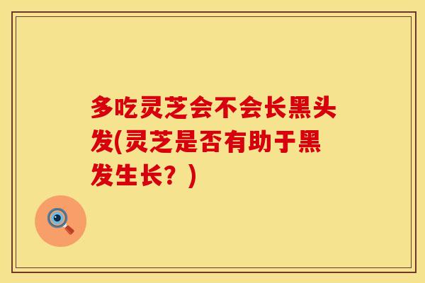 多吃灵芝会不会长黑头发(灵芝是否有助于黑发生长?)