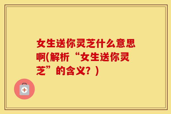 女生送你灵芝什么意思啊(解析“女生送你灵芝”的含义？)