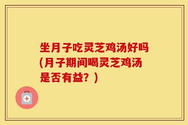 坐月子吃灵芝鸡汤好吗(月子期间喝灵芝鸡汤是否有益?)