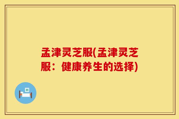 孟津灵芝服(孟津灵芝服：健康养生的选择)