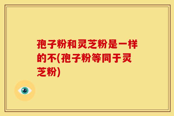 孢子粉和灵芝粉是一样的不(孢子粉等同于灵芝粉)