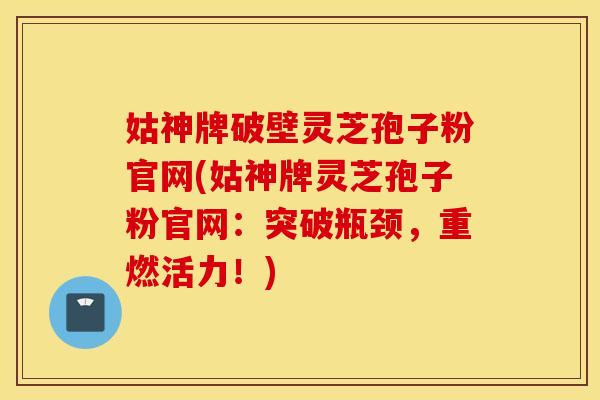 姑神牌破壁灵芝孢子粉官网(姑神牌灵芝孢子粉官网：突破瓶颈，重燃活力！)