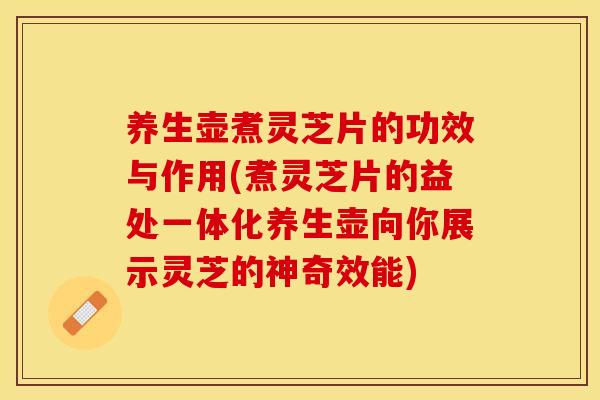养生壶煮灵芝片的功效与作用(煮灵芝片的益处一体化养生壶向你展示灵芝的神奇效能)