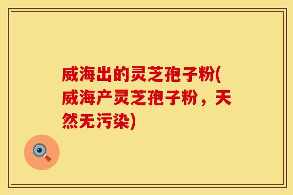 威海出的灵芝孢子粉(威海产灵芝孢子粉,天然无污染)